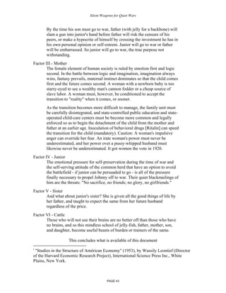 Silent Weapons for Quiet Wars

By the time his son must go to war, father (with jelly for a backbone) will
slam a gun into junior's hand before father will risk the censure of his
peers, or make a hypocrite of himself by crossing the investment he has in
his own personal opinion or self-esteem. Junior will go to war or father
will be embarrassed. So junior will go to war, the true purpose not
withstanding.
Factor III - Mother
The female element of human society is ruled by emotion first and logic
second. In the battle between logic and imagination, imagination always
wins, fantasy prevails, maternal instinct dominates so that the child comes
first and the future comes second. A woman with a newborn baby is too
starry-eyed to see a wealthy man's cannon fodder or a cheap source of
slave labor. A woman must, however, be conditioned to accept the
transition to "reality" when it comes, or sooner.
As the transition becomes more difficult to manage, the family unit must
be carefully disintegrated, and state-controlled public education and stateoperated child-care centers must be become more common and legally
enforced so as to begin the detachment of the child from the mother and
father at an earlier age. Inoculation of behavioral drugs [Ritalin] can speed
the transition for the child (mandatory). Caution: A woman's impulsive
anger can override her fear. An irate woman's power must never be
underestimated, and her power over a pussy-whipped husband must
likewise never be underestimated. It got women the vote in 1920.
Factor IV - Junior
The emotional pressure for self-preservation during the time of war and
the self-serving attitude of the common herd that have an option to avoid
the battlefield - if junior can be persuaded to go - is all of the pressure
finally necessary to propel Johnny off to war. Their quiet blackmailings of
him are the threats: "No sacrifice, no friends; no glory, no girlfriends."
Factor V - Sister
And what about junior's sister? She is given all the good things of life by
her father, and taught to expect the same from her future husband
regardless of the price.
Factor VI - Cattle
Those who will not use their brains are no better off than those who have
no brains, and so this mindless school of jelly-fish, father, mother, son,
and daughter, become useful beasts of burden or trainers of the same.
This concludes what is available of this document
i

"Studies in the Structure of Américan Economy" (1953), by Wassily Leontief (Director
of the Harvard Economic Research Project), International Science Press Inc., White
Plains, New York.

PAGE 43

 