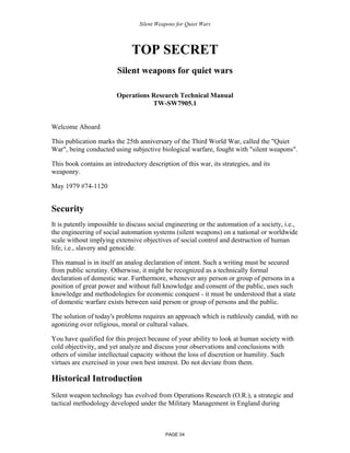 Silent Weapons for Quiet Wars

TOP SECRET
Silent weapons for quiet wars
Operations Research Technical Manual
TW-SW7905.1

Welcome Aboard
This publication marks the 25th anniversary of the Third World War, called the "Quiet
War", being conducted using subjective biological warfare, fought with "silent weapons".
This book contains an introductory description of this war, its strategies, and its
weaponry.
May 1979 #74-1120

Security
It is patently impossible to discuss social engineering or the automation of a society, i.e.,
the engineering of social automation systems (silent weapons) on a national or worldwide
scale without implying extensive objectives of social control and destruction of human
life, i.e., slavery and genocide.
This manual is in itself an analog declaration of intent. Such a writing must be secured
from public scrutiny. Otherwise, it might be recognized as a technically formal
declaration of domestic war. Furthermore, whenever any person or group of persons in a
position of great power and without full knowledge and consent of the public, uses such
knowledge and methodologies for economic conquest - it must be understood that a state
of domestic warfare exists between said person or group of persons and the public.
The solution of today's problems requires an approach which is ruthlessly candid, with no
agonizing over religious, moral or cultural values.
You have qualified for this project because of your ability to look at human society with
cold objectivity, and yet analyze and discuss your observations and conclusions with
others of similar intellectual capacity without the loss of discretion or humility. Such
virtues are exercised in your own best interest. Do not deviate from them.

Historical Introduction
Silent weapon technology has evolved from Operations Research (O.R.), a strategic and
tactical methodology developed under the Military Management in England during

PAGE 04

 