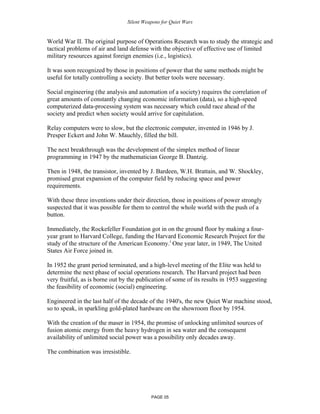 Silent Weapons for Quiet Wars

World War II. The original purpose of Operations Research was to study the strategic and
tactical problems of air and land defense with the objective of effective use of limited
military resources against foreign enemies (i.e., logistics).
It was soon recognized by those in positions of power that the same methods might be
useful for totally controlling a society. But better tools were necessary.
Social engineering (the analysis and automation of a society) requires the correlation of
great amounts of constantly changing economic information (data), so a high-speed
computerized data-processing system was necessary which could race ahead of the
society and predict when society would arrive for capitulation.
Relay computers were to slow, but the electronic computer, invented in 1946 by J.
Presper Eckert and John W. Mauchly, filled the bill.
The next breakthrough was the development of the simplex method of linear
programming in 1947 by the mathematician George B. Dantzig.
Then in 1948, the transistor, invented by J. Bardeen, W.H. Brattain, and W. Shockley,
promised great expansion of the computer field by reducing space and power
requirements.
With these three inventions under their direction, those in positions of power strongly
suspected that it was possible for them to control the whole world with the push of a
button.
Immediately, the Rockefeller Foundation got in on the ground floor by making a fouryear grant to Harvard College, funding the Harvard Economic Research Project for the
study of the structure of the American Economy.i One year later, in 1949, The United
States Air Force joined in.
In 1952 the grant period terminated, and a high-level meeting of the Elite was held to
determine the next phase of social operations research. The Harvard project had been
very fruitful, as is borne out by the publication of some of its results in 1953 suggesting
the feasibility of economic (social) engineering.
Engineered in the last half of the decade of the 1940's, the new Quiet War machine stood,
so to speak, in sparkling gold-plated hardware on the showroom floor by 1954.
With the creation of the maser in 1954, the promise of unlocking unlimited sources of
fusion atomic energy from the heavy hydrogen in sea water and the consequent
availability of unlimited social power was a possibility only decades away.
The combination was irresistible.

PAGE 05

 
