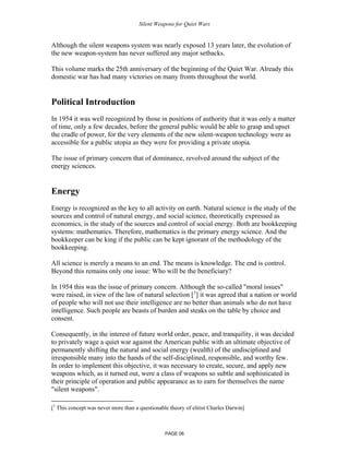 Silent Weapons for Quiet Wars

Although the silent weapons system was nearly exposed 13 years later, the evolution of
the new weapon-system has never suffered any major setbacks.
This volume marks the 25th anniversary of the beginning of the Quiet War. Already this
domestic war has had many victories on many fronts throughout the world.

Political Introduction
In 1954 it was well recognized by those in positions of authority that it was only a matter
of time, only a few decades, before the general public would be able to grasp and upset
the cradle of power, for the very elements of the new silent-weapon technology were as
accessible for a public utopia as they were for providing a private utopia.
The issue of primary concern that of dominance, revolved around the subject of the
energy sciences.

Energy
Energy is recognized as the key to all activity on earth. Natural science is the study of the
sources and control of natural energy, and social science, theoretically expressed as
economics, is the study of the sources and control of social energy. Both are bookkeeping
systems: mathematics. Therefore, mathematics is the primary energy science. And the
bookkeeper can be king if the public can be kept ignorant of the methodology of the
bookkeeping.
All science is merely a means to an end. The means is knowledge. The end is control.
Beyond this remains only one issue: Who will be the beneficiary?
In 1954 this was the issue of primary concern. Although the so-called "moral issues"
were raised, in view of the law of natural selection [1] it was agreed that a nation or world
of people who will not use their intelligence are no better than animals who do not have
intelligence. Such people are beasts of burden and steaks on the table by choice and
consent.
Consequently, in the interest of future world order, peace, and tranquility, it was decided
to privately wage a quiet war against the American public with an ultimate objective of
permanently shifting the natural and social energy (wealth) of the undisciplined and
irresponsible many into the hands of the self-disciplined, responsible, and worthy few.
In order to implement this objective, it was necessary to create, secure, and apply new
weapons which, as it turned out, were a class of weapons so subtle and sophisticated in
their principle of operation and public appearance as to earn for themselves the name
"silent weapons".
[1 This concept was never more than a questionable theory of elitist Charles Darwin]

PAGE 06

 