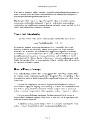 Silent Weapons for Quiet Wars

When a silent weapon is applied gradually, the public adjusts/adapts to its presence and
learns to tolerate its encroachment on their lives until the pressure (psychological via
economic) becomes too great and they crack up.
Therefore, the silent weapon is a type of biological warfare. It attacks the vitality,
options, and mobility of the individuals of a society by knowing, understanding,
manipulating, and attacking their sources of natural and social energy, and their physical,
mental, and emotional strengths and weaknesses.

Theoretical Introduction
Give me control over a nation's currency, and I care not who makes its laws.
-- Mayer Amshel Rothschild (1743-1812)
Today's silent weapons technology is an outgrowth of a simple idea discovered,
succinctly expressed, and effectively applied by the quoted Mr. Mayer Amschel
Rothschild. Mr. Rothschild discovered the missing passive component of economic
theory known as economic inductance. He, of course, did not think of his discovery in
these 20th-century terms, and, to be sure, mathematical analysis had to wait for the
Second Industrial Revolution, the rise of the theory of mechanics and electronics, and
finally, the invention of the electronic computer before it could be effectively applied in
the control of the world economy.

General Energy Concepts
In the study of energy systems, there always appears three elementary concepts. These
are potential energy, kinetic energy, and energy dissipation. And corresponding to these
concepts, there are three idealized, essentially pure physical counterparts called passive
components.
(1) In the science of physical mechanics, the phenomenon of potential energy is
associated with a physical property called elasticity or stiffness, and can be represented
by a stretched spring. In electronic science, potential energy is stored in a capacitor
instead of a spring. This property is called capacitance instead of elasticity or stiffness.
(2) In the science of physical mechanics, the phenomenon of kinetic energy is
associated with a physical property called inertia or mass, and can be represented by a
mass or a flywheel in motion.
In electronic science, kinetic energy is stored in an inductor (in a magnetic field)
instead of a mass. This property is called inductance instead of inertia.

PAGE 08

 