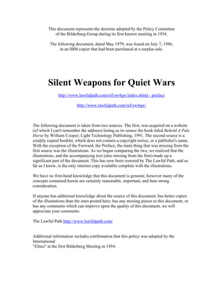 This document represents the doctrine adopted by the Policy Committee
of the Bilderburg Group during its first known meeting in 1954.
The following document, dated May 1979, was found on July 7, 1986,
in an IBM copier that had been purchased at a surplus sale.

Silent Weapons for Quiet Wars
http://www.lawfulpath.com/ref/sw4qw/index.shtml - preface
http://www.lawfulpath.com/ref/sw4qw/

The following document is taken from two sources. The first, was acquired on a website
(of which I can't remember the address) listing as its source the book titled Behold A Pale
Horse by William Cooper; Light Technology Publishing, 1991. The second source is a
crudely copied booklet, which does not contain a copyright notice, or a publisher's name.
With the exception of the Forward, the Preface, the main thing that was missing from the
first source was the illustrations. As we began comparing the two, we realized that the
illustrations, and the accompanying text (also missing from the first) made up a
significant part of the document. This has now been restored by The Lawful Path, and so
far as I know, is the only internet copy available complete with the illustrations.
We have no first-hand knowledge that this document is genuine, however many of the
concepts contained herein are certainly reasonable, important, and bear strong
consideration.
If anyone has additional knowledge about the source of this document; has better copies
of the illustrations than the ones posted here; has any missing pieces to this document, or
has any comments which can improve upon the quality of this document, we will
appreciate your comments.
The Lawful Path http://www.lawfulpath.com/

Additional information includes confirmation that this policy was adopted by the
International
"Elites" at the first Bilderberg Meeting in 1954.

 