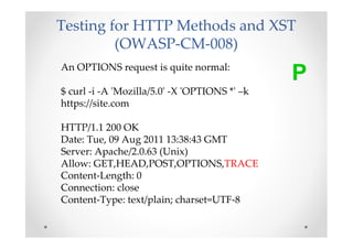 Testing for HTTP Methods and XST
         (OWASP-CM-008)
An OPTIONS request is quite normal:
                                               P
$ curl -i -A 'Mozilla/5.0' -X 'OPTIONS *' –k
https://site.com

HTTP/1.1 200 OK
Date: Tue, 09 Aug 2011 13:38:43 GMT
Server: Apache/2.0.63 (Unix)
Allow: GET,HEAD,POST,OPTIONS,TRACE
Content-Length: 0
Connection: close
Content-Type: text/plain; charset=UTF-8
 