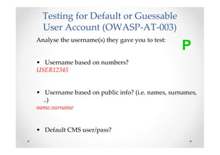 Testing for Default or Guessable
  User Account (OWASP-AT-003)
Analyse the username(s) they gave you to test:
                                                 P
• Username based on numbers?
USER12345


• Username based on public info? (i.e. names, surnames,
  ..)
name.surname


• Default CMS user/pass?
 
