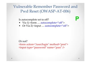 Vulnerable Remember Password and
   Pwd Reset (OWASP-AT-006)

  Is autocomplete set to off?
  • Via 1) <form … autocomplete=“off”>
                                              P
  • Or Via 2) <input … autocomplete=“off”>




  Or not?
  <form action="/user/login" method="post">
  <input type="password" name="pass" />
 