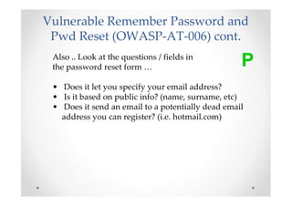 Vulnerable Remember Password and
 Pwd Reset (OWASP-AT-006) cont.
 Also .. Look at the questions / fields in
 the password reset form …                         P
 • Does it let you specify your email address?
 • Is it based on public info? (name, surname, etc)
 • Does it send an email to a potentially dead email
   address you can register? (i.e. hotmail.com)
 