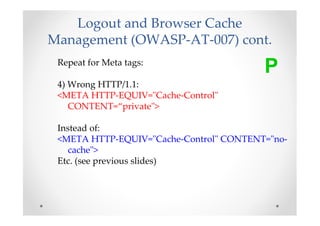 Logout and Browser Cache
Management (OWASP-AT-007) cont.
 Repeat for Meta tags:
                                         P
 4) Wrong HTTP/1.1:
 <META HTTP-EQUIV="Cache-Control"
    CONTENT=“private">

 Instead of:
 <META HTTP-EQUIV="Cache-Control" CONTENT="no-
   cache">
 Etc. (see previous slides)
 
