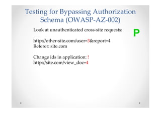 Testing for Bypassing Authorization
     Schema (OWASP-AZ-002)
  Look at unauthenticated cross-site requests:
                                                 P
  http://other-site.com/user=3&report=4
  Referer: site.com

  Change ids in application: !
  http://site.com/view_doc=4
 