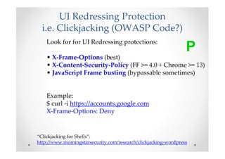 UI Redressing Protection
  i.e. Clickjacking (OWASP Code?)
    Look for for UI Redressing protections:
                                                                 P
    • X-Frame-Options (best)
    • X-Content-Security-Policy (FF >= 4.0 + Chrome >= 13)
    • JavaScript Frame busting (bypassable sometimes)


    Example:
    $ curl -i https://accounts.google.com
    X-Frame-Options: Deny


“Clickjacking for Shells”:
http://www.morningstarsecurity.com/research/clickjacking-wordpress
 