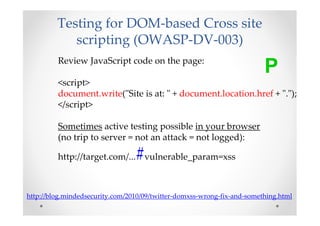 Testing for DOM-based Cross site
            scripting (OWASP-DV-003)
         Review JavaScript code on the page:
                                                                         P
         <script>
         document.write("Site is at: " + document.location.href + ".");
         </script>

         Sometimes active testing possible in your browser
         (no trip to server = not an attack = not logged):

                                 #
         http://target.com/... vulnerable_param=xss



http://blog.mindedsecurity.com/2010/09/twitter-domxss-wrong-fix-and-something.html
 