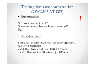 Testing for user enumeration
         (OWASP-AT-002)
• Error messages
                                                    !
“this user does not exist”
“the website member could not be found”
Etc.

• Time differences

$ time curl https://target.com -d 'user=x&pass=y'
Bad login Example:
Valid User (retrieved from DB): > 1.5 secs
Invalid User (not in DB = faster): < 0.7 secs
 