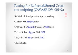 Testing for Reflected/Stored Cross
site scripting (OWASP-DV-001+2)
Subtle look for signs of output encoding:   !
O’Brien     O&apos;Brien

O”Brien     O&quot;Brien or O%22Brien

Ted..>    Ted..&gt; or Ted..%3E

Ted,<     Ted,.&lt; or Ted..%3C

Charset, etc.
 
