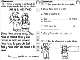 Lee y escribe la cantidad de
palabras que puedes leer en un minuto.
Susi y su oso Moso
El oso Moso ama a la osa Susi.
Moso se asoma al sol y Susi
amasa la masa en la mesa.
Moso toma la sopa de Susi.
Susi y Moso salen de paseo a la
loma.
Leo _____ palabras por minuto.
5
13
20
26
32
40
41
Lee y completa los enunciados.
1.-El oso Moso ama a la osa _________________.
2.-Moso se asoma al____________________________.
3.-Susi ________________________________ la masa
en la mesa.
4.-Moso toma la _________________________de
___________________________.
5.-Susi y Moso salen de paseo a la
___________________________.
Escribe el nombre a cada dibujo.
 