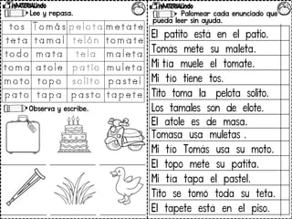 Palomear cada enunciado que
pueda leer sin ayuda.
Lee y repasa.
Observa y escribe.
El patito está en el patio.
Tomás mete su maleta.
Mi tía muele el tomate.
Mi tío tiene tos.
Tito toma la pelota solito.
Los tamales son de elote.
El atole es de masa.
Tomasa usa muletas .
Mi tío Tomás usa su moto.
El topo mete su patita.
Mi tía tapa el pastel.
Tito se tomó toda su teta.
El tapete está en el piso.
 