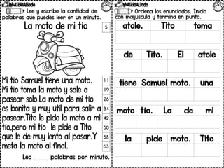 Lee y escribe la cantidad de
palabras que puedes leer en un minuto.
La moto de mi tío
Mi tío Samuel tiene una moto.
Mi tío toma la moto y sale a
pasear solo.La moto de mi tío
es bonita y muy útil para salir a
pasear.Tito le pide la moto a mi
tío,pero mi tío le pide a Tito
que le de muy lento al pasar.Y
meta la moto al final.
Leo _____ palabras por minuto.
5
11
19
26
34
42
50
58
63
Ordena los enunciados. Inicia
con mayúscula y termina en punto.
atole. Tito toma
de Tito. El atole
tiene Samuel moto. una
moto tío. La de mi
la pide moto. Tito
 