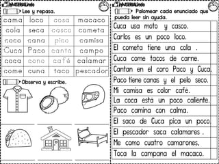 Lee y repasa.
Observa y escribe.
Palomear cada enunciado que
pueda leer sin ayuda.
Cuca usa moto y casco.
Carlos es un poco loco.
El cometa tiene una cola .
Cuca come tacos de carne.
Cantan en el coro Paco y Cuca.
Paco tiene canas y el pelo seco.
Mi camisa es color café.
La coca está un poco caliente.
Paco camina con calma.
El saco de Cuca pica un poco.
El pescador saca calamares .
Me como cuatro camarones,
Toca la campana el macaco.
 