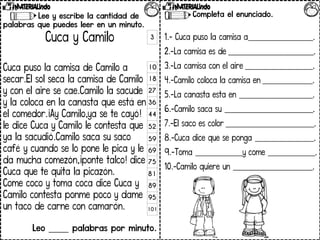 Lee y escribe la cantidad de
palabras que puedes leer en un minuto.
Cuca y Camilo
Cuca puso la camisa de Camilo a
secar.El sol seca la camisa de Camilo
y con el aire se cae.Camilo la sacude
y la coloca en la canasta que está en
el comedor.¡Ay Camilo,ya se te cayó!
le dice Cuca y Camilo le contesta que
ya la sacudió.Camilo saca su saco
café y cuando se lo pone le pica y le
da mucha comezón,¡ponte talco! dice
Cuca que te quita la picazón.
Come coco y toma coca dice Cuca y
Camilo contesta ponme poco y dame
un taco de carne con camarón.
Leo _____ palabras por minuto.
3
10
18
27
36
44
52
59
69
75
81
89
95
101
Completa el enunciado.
1.- Cuca puso la camisa a______________________.
2.-La camisa es de _____________________________.
3.-La camisa con el aire _______________________.
4.-Camilo coloca la camisa en _________________.
5.-La canasta esta en _________________________.
6.-Camilo saca su ______________________________.
7.-El saco es color ______________________________.
8.-Cuca dice que se ponga ____________________.
9.-Toma ________________y come ________________.
10.-Camilo quiere un ___________________________.
 