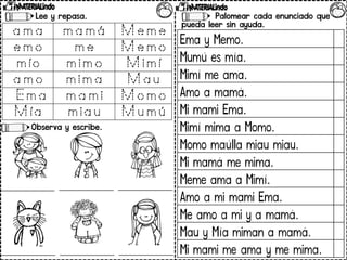 Palomear cada enunciado que
pueda leer sin ayuda.
Lee y repasa.
Observa y escribe.
Ema y Memo.
Mumú es mía.
Mimí me ama.
Amo a mamá.
Mi mami Ema.
Mimí mima a Momo.
Momo maúlla miau miau.
Mi mamá me mima.
Meme ama a Mimí.
Amo a mi mami Ema.
Me amo a mi y a mamá.
Mau y Mía miman a mamá.
Mi mami me ama y me mima.
 