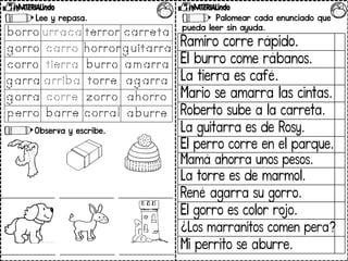 Lee y repasa.
Observa y escribe.
Palomear cada enunciado que
pueda leer sin ayuda.
Ramiro corre rápido.
El burro come rábanos.
La tierra es café.
Mario se amarra las cintas.
Roberto sube a la carreta.
La guitarra es de Rosy.
El perro corre en el parque.
Mamá ahorra unos pesos.
La torre es de marmol.
René agarra su gorro.
El gorro es color rojo.
¿Los marranitos comen pera?
Mi perrito se aburre.
 