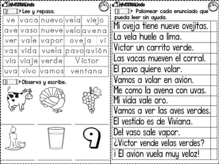 Lee y repasa.
Observa y escribe.
Palomear cada enunciado que
pueda leer sin ayuda.
Mi oveja tiene nueve ovejitas.
La vela huele a lima.
Víctor un carrito verde.
Las vacas mueven el corral.
El pavo quiere volar.
Vamos a volar en avión.
Me como la avena con uvas.
Mi vida vale oro.
Vamos a ver las aves verdes.
El vestido es de Viviana.
Del vaso sale vapor.
¿Víctor vende velas verdes?
¡ El avión vuela muy veloz!
 