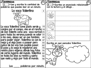 Lee y escribe la cantidad de
palabras que puedes leer en un minuto.
La vaca Valentina
La vaca Valentina come pasto verde y
camina por el campo, vive en el rancho
de Don Valente como una vaca normal
pero todos los veranos,cuando ve volar
a las aves, desea ser un ave también
para poder viajar. Valentina va con la
oveja y el viejo pavo a pasear pero
nunca de las vías han podido pasar.
El pavo y la oveja le regalaron una
revista para viajeros donde hay fotos
de varios lugares del mundo. Valentina
ve todos los días su revista y sueña
que vuela y viaja por todo el mundo.
Leo _____ palabras por minuto.
Contesta las preguntas.
3
10
18
25
32
40
47
55
62
70
76
82
90
98
Escribe un enunciado relacionado
con la lectura y el dibujo .
Escribe en qué pensaba Valentina.
 