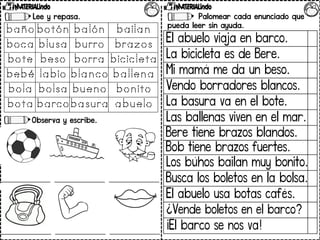 Lee y repasa.
Observa y escribe.
Palomear cada enunciado que
pueda leer sin ayuda.
El abuelo viaja en barco.
La bicicleta es de Bere.
Mi mamá me da un beso.
Vendo borradores blancos.
La basura va en el bote.
Las ballenas viven en el mar.
Bere tiene brazos blandos.
Bob tiene brazos fuertes.
Los búhos bailan muy bonito.
Busca los boletos en la bolsa.
El abuelo usa botas cafés.
¿Vende boletos en el barco?
¡El barco se nos va!
 