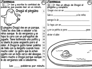 Lee y escribe la cantidad de
palabras que puedes leer en un minuto.
Chogüi el pingüino
El pingüino Chogüi vive en un parque.
Todos los días sale a saludar a los
niños aunque le da vergüenza y se
tapa la cara con un paragüitas de
juguete. Tiene lastimada una patita y
su dueño le pone ungüento para el
dolor. A Chogüi le gusta lamer paletas
de hielo con su lengüita cuando hace
mucho calor. Le gusta que le echen
agüita con un bote cerca del desagüe.
Quiero mucho a Chogüi porque aunque
le da vergüenza sale a saludarme.
Leo _____ palabras por minuto.
Contesta las preguntas.
Haz un dibujo de Chogüi el
pingüino y completa.
Chogüi vive en un ________________________.
Sale a _______________________a los niños
aunque le de _____________________________..
Se tapa con un_____________________________
y en su patita se pone __________________para
aliviar el dolor.
3
10
18
25
32
38
45
52
59
66
73
79
85
 