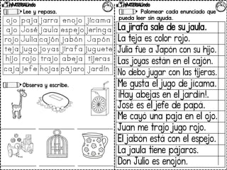 Lee y repasa.
Observa y escribe.
Palomear cada enunciado que
pueda leer sin ayuda.
La jirafa sale de su jaula.
La teja es color rojo.
Julia fue a Japón con su hijo.
Las joyas están en el cajón.
No debo jugar con las tijeras.
Me gusta el jugo de jícama.
¡Hay abejas en el jardín!.
José es el jefe de papá.
Me cayó una paja en el ojo.
Juan me trajo jugo rojo.
El jabón está con el espejo.
La jaula tiene pájaros.
Don Julio es enojón.
 