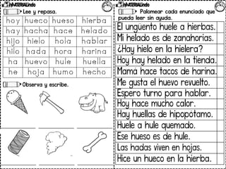 Lee y repasa.
Observa y escribe.
Palomear cada enunciado que
pueda leer sin ayuda.
El ungüento huele a hierbas.
Mi helado es de zanahorias.
¿Hay hielo en la hielera?
Hoy hay helado en la tienda.
Mamá hace tacos de harina.
Me gusta el huevo revuelto.
Espero turno para hablar.
Hoy hace mucho calor.
Hay huellas de hipopótamo.
Huele a hule quemado.
Ese hueso es de hule.
Las hadas viven en hojas.
Hice un hueco en la hierba.
 