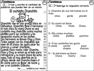 Lee y escribe la cantidad de
palabras que puedes leer en un minuto.
El cochinito Chanchito
Chanchito vive en una granja chica en
Chihuahua. Chanchito tiene 2 hermanos
él más chico.Su mami Chona es una
cochinita muy chula.Ella cocina muchos
platillos para sus cochinitos y los
apapacha mucho en las noches.
Sus hermanos se llaman Chuy y Chon.
Todos juegan con los chapulines que
viven en la choza; les gusta pisar los
charcos y comer chocolate.
Cuando hace mucho calor Chancho,
Chon y Chuy se echan en el lodo para
refrescarse y su mami Chona les echa
agua.Todo es muy divertido en la
granja donde vive Chancho.Quiero ir
en coche para no llegar de noche y
ver a mi cochinito Chancho.
Leo _____ palabras por minuto.
Subraya la respuesta correcta.
1.-Chancho de sus hermanos es el
más:
chico gordo grande
2.-Su mami se llama:
Chela Chula Chona
3.-Ella cocina muchos:
chiles platillos postres
4.-A los cochinitos les gusta:
El chicle comer pisar
chopos charcos
5.- Su hermano se llama :
Chano Charly Chon
3
10
15
23
29
35
40
47
53
61
65
70
79
86
93
99
107
112
 