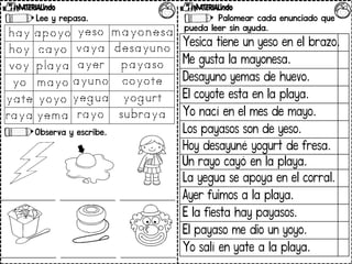 Lee y repasa.
Observa y escribe.
Palomear cada enunciado que
pueda leer sin ayuda.
Yesica tiene un yeso en el brazo.
Me gusta la mayonesa.
Desayuno yemas de huevo.
El coyote esta en la playa.
Yo nací en el mes de mayo.
Los payasos son de yeso.
Hoy desayuné yogurt de fresa.
Un rayo cayó en la playa.
La yegua se apoya en el corral.
Ayer fuimos a la playa.
E la fiesta hay payasos.
El payaso me dio un yoyo.
Yo salí en yate a la playa.
 
