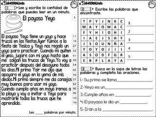 Lee y escribe la cantidad de
palabras que puedes leer en un minuto.
El payaso Yeyo
El payaso Yeyo tiene un yoyo y hace
trucos en las fiestas.Ayer fuimos a la
fiesta de Yesica y Yeyo nos regaló un
yoyo para practicar. Cuando mi quiten
el yeso, jugaré con mi yoyo hasta que
me salgan los trucos de Yeyo.Yo voy a
practicar después del desayuno todos
los días.Mi primo Yair me dijo que
apoyara el yoyo en la yema de mis
dedos.Mi primo siempre me da consejos
muy buenos para usar mi yoyo.
Cuando cumpla años en mayo iremos a
la playa y voy a invitar a Yeyo para
mostrarle todos los trucos que he
aprendido.
Leo _____ palabras por minuto.
Escribe las palabras que
encontraste.
Busca en la sopa de letras las
palabras y completa las oraciones.
1.- Su primo se llama____________.
2.-Yeyo es un________________.
3.-Cumple años en ____________.
4.-El payaso le dio un _________.
5.-Irán a la _________________.
3
11
19
27
33
41
49
54
62
70
77
83
90
99
105
106
T P Y J N K C
M A Y O W A C
F Y H l O H I
I A E J S H Y
J S O U N Ñ A
Y O Y O J I I
A S O D F G R
E B P L A Y A
1
2
3
4
5
 