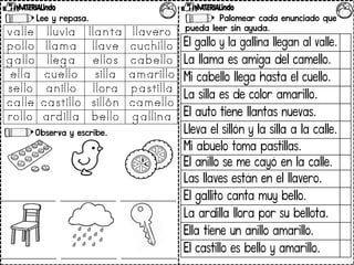 Lee y repasa.
Observa y escribe.
Palomear cada enunciado que
pueda leer sin ayuda.
El gallo y la gallina llegan al valle.
La llama es amiga del camello.
Mi cabello llega hasta el cuello.
La silla es de color amarillo.
El auto tiene llantas nuevas.
Lleva el sillón y la silla a la calle.
Mi abuelo toma pastillas.
El anillo se me cayó en la calle.
Las llaves están en el llavero.
El gallito canta muy bello.
La ardilla llora por su bellota.
Ella tiene un anillo amarillo.
El castillo es bello y amarillo.
 