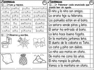 Lee y repasa.
Observa y escribe.
Palomear cada enunciado que
pueda leer sin ayuda.
El niño y la niña son amigos.
La araña teje su telaraña.
Los pañuelos están en el baño.
La señora vende piñas y leña.
El señor ha entrado al baño.
La leña hace buena fogata.
En la montaña juntamos leña.
El dueño de la cabaña es Toño.
La caña y piña son dulces.
La niña usa moños en otoño.
De maña me como las uñas.
El niño rompió la piñata.
Vamos a la montaña en otoño.
 