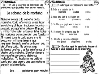 Subraya la respuesta correcta.
Escribe qué te gustaría hacer si
fueras a una cabaña en la montaña
5
12
19
27
34
43
49
58
65
72
80
87
94
99
106
113
118
Lee y escribe la cantidad de
palabras que puedes leer en un minuto.
La cabaña de la montaña
Mañana iremos a la cabaña de la
montaña. Cada año vamos a ese lugar
en otoño y al llegar limpiamos todo con
un paño porque está polvoso. Mi papá
y mi tío Toño salen a buscar leña todas
las mañanas para prender una fogata.
Mi mamá saca la caña para ir a la
pesca con mi tía y siempre que
regresan tienen la maña de hacer pay
de piña y caña. Mis primos y yo
juntamos arañas y se las enseñamos al
dueño de la cabaña. El señor siempre
nos regaña porque no debemos
molestarlas. Ya hasta se me quitó el
sueño por que quiero que sea mañana
para ir a la montaña.
Leo _____ palabras por minuto.
 