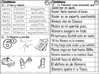 Lee y repasa.
Observa y escribe.
Palomear cada enunciado que
pueda leer sin ayuda.
Xavier tiene examen el lunes.
Xavier es un experto saxofonista.
Ximena vive en Oaxaca.
México es mi querido país.
Xiomara exagera en todo.
Mi hermana Xóchitl está en sexto.
Mi tía Ximena es lo máximo.
Si hay fuego pide auxilio y usa extintor.
Mamá viaja en taxi hacia Xilitla.
Ximena examina a su muñeca Xuxa.
Xóchitl toca el xilófono.
El xilófono es de Xiomara.
Xiomara quiere ir a Taxco.
 