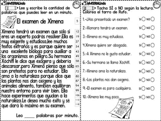 Lee y escribe la cantidad de
palabras que puedes leer en un minuto.
El examen de Ximena
Ximena tendrá un examen que sólo si
eres un experto podrás resolver.Ella es
muy exigente y estudiosa,lee muchos
textos extraños y es porque quiere ser
una excelente bióloga para auxiliar a
los organismos en peligro.Su hermana
Xóchitl le dice que exagera y debería
descansar,pero Ximena piensa que sólo
son pretextos para no estudiar. Ella
ama a la naturaleza porque dice que
las plantas nos dan oxígeno y los
animales alimento, también equilibran
nuestro entorno para vivir bien. Ella
hace experimentos que ayudan a la
naturaleza.Le deseo mucho éxito y sé
que dará lo máximo en su examen.
Leo _____ palabras por minuto.
5
12
19
27
34
43
49
58
65
72
80
87
94
99
106
113
118
Tacha SÍ o NO según la lectura.
Colorea el tarro de Rufo.
1.-¿Has presentado un examen?
2.-Xiomara tendrá un examen.
3.-Ximena es muy estudiosa.
4.Ximena quiere ser abogada.
5.-A Ximena no le gusta estudiar.
6.-Su hermana se llama Xóchitl.
7.-Ximena ama la naturaleza.
8.-Las plantas nos dan oxígeno.
9.-El examen es para cualquiera.
10.-Ximena lee muy poco.
 