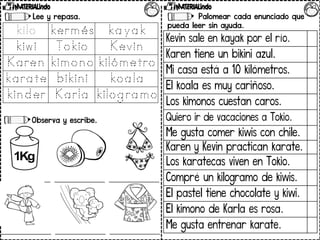 Lee y repasa.
Observa y escribe.
Palomear cada enunciado que
pueda leer sin ayuda.
Kevin sale en kayak por el río.
Karen tiene un bikini azul.
Mi casa está a 10 kilómetros.
El koala es muy cariñoso.
Los kimonos cuestan caros.
Quiero ir de vacaciones a Tokio.
Me gusta comer kiwis con chile.
Karen y Kevin practican karate.
Los karatecas viven en Tokio.
Compré un kilogramo de kiwis.
El pastel tiene chocolate y kiwi.
El kimono de Karla es rosa.
Me gusta entrenar karate.
 