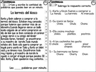 Lee y escribe la cantidad de
palabras que puedes leer en un minuto.
La kermés del kiosco
Karla y Kevin salieron a comprar a la
kermés del kiosco. Estaban muy cansados
porque tuvieron que caminar más de un
kilómetro.Cuando llegaron vieron un bello
koala colgado de un señor,compraron un
kilo de kiwi que se iban comiendo al caminar
y luego vieron a su amiga del kinder
llamada Karen, también se encontraron
a su maestro de karate.Todo mundo
estaba ahí. Kevin sólo quería comprar un
kayak para usarlo en Tokio y Karla un bikini
azul y un kimono rosa. Encontraron todo
muy rápido y el maestro de karate le
ayudó a cargar el kayak porque pesaba 30
kilos. Karla y Kevin quedaron muy contentos.
Leo _____ palabras por minuto.
4
12
18
25
31
38
47
55
60
67
74
83
90
98
106
113
Subraya la respuesta correcta.
1.-Karla y Kevin fueron a comprar a:
La tienda La kermés Al mercado
2.-Su mami se llama:
Chela Chula Chona
3.-Ella cocina muchos:
chiles platillos postres
4.-A los cochinitos les gusta:
El chicle comer pisar
chopos charcos
5.- Su hermano se llama :
Chano Charly Chon
 