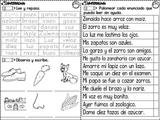 Lee y repasa.
Observa y escribe.
Palomear cada enunciado que
pueda leer sin ayuda.
Zenaida hace arroz con maíz.
El zorro es muy veloz.
La luz me lastima los ojos.
Mis zapatos son azules.
La garza y el zorro son amigos.
Me gusta la zanahoria con azúcar.
Amarré mi lápiz con un lazo.
Me saqué un diez en el examen.
Mi papá se fue a cazar zorros.
Me duele el brazo y la nariz.
Mi voz es muy bonita.
Ayer fuimos al zoológico.
Dame diez tazas de azúcar.
 