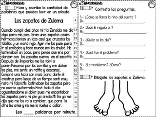 Lee y escribe la cantidad de
palabras que puedes leer en un minuto.
Los zapatos de Zulema
Cuando cumplí diez años mi tía Zenaida me dio
algo para mis pies. Eran unos zapatos azules
hermosos,tenían un lazo azul que cruzaba los
tobillos y un moño rojo. Ayer me los puse para
ir al zoológico y todo mundo me los chuleó. Me
lastimaban un poco, pero pensé que era por
danzar con los zapatos nuevos en el zacatito.
Después de limpiarlos me los volví a
poner.Pasamos por los zorrillos y me dolían
los pies, me senté un ratito y descansé.
Compré una taza con maíz para darle el
avestruz pero luego de un tiempo sentí muy
raro mi talón.Me lastimaban los zapatos pero
no quería quitármelos.Pasé todo el día
aguantándome el dolor pues me encantaban
los zapatos pero mi pie ya creció.Mi tía ya me
dijo que me los va a cambiar, que para la
otra les avise y no me lo vuelva a callar.
Leo _____ palabras por minuto.
4
13
21
29
39
49
57
65
72
80
88
96
104
112
119
125
136
146
156
Contesta las preguntas.
1.- ¿Cómo se llama la niña del cuento ?
R=___________________________________.
2.- ¿Qué le regalaron?
R=____________________________________.
3.- ¿Quién se los dio?
R=___________________________________.
4.- ¿Cuál fue el problema?
R=___________________________________.
5.- ¿Lo resolvieron? ¿Cómo?
R=___________________________________.
Dibújale los zapatos a Zulema.
 