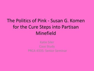 The Politics of Pink - Susan G. Komen
for the Cure Steps into Partisan
Minefield
Katie Siler
Case Study
PRCA 4335: Senior Seminar
 