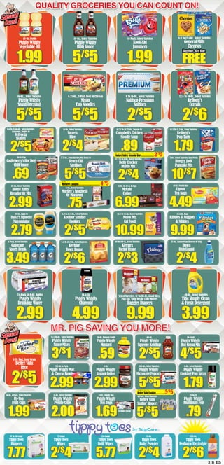 MR. PIG SAVING YOU MORE!
Quality Groceries You Can count on!
24-Ct., Family Size
Piggly Wiggly
Tea Bags
11-Oz., Select Varieties
Piggly Wiggly
Potato Chips
5/$
5
6-Pack, Select Varieties
Better Valu
Smilin’ Sippers
.79
25-Sq. Ft.
Piggly Wiggly
Aluminum Foil
.59
16-Oz. Squeeze Bottle
Piggly Wiggly
Mustard
2.99
8-Oz.
Piggly Wiggly
Instant Coffee
2/$
5
64-Oz.
Piggly Wiggly
Squeeze Ketchup
5/$
5
4/$
5
10-Count
Piggly Wiggly
Hot Cocoa Mix
1.79
6-Oz., Select Varieties
Piggly Wiggly
Cooking Pan Spray
2/$
5
5-Lb. Bag, Long Grain
Better Valu
Rice
3/$
1
1 To 1.38-Oz., Select Varieties
Piggly Wiggly
Sauce Mixes
2/$
5
8.6 To 15.66-Oz., Select Varieties,
Casseroles, Singles Or
Velveeta
Skillets
.69
10-Oz. Can
Castleberry’s Hot Dog
Chili Sauce
2.99
32-Oz., Select Varieites
House Autry
Breader Or Mix
2.79
18-Oz., Light Or
Duke’s Squeeze
Mayonnaise
3.49
6-Pack, Select Varieties
Gatorade
Sports Drink
2/$
4
14-Oz., Select Varieties
Success
Rice
3.75-Oz.,SelectVarieties,FishSteaksOr
Beach Cliff
Sardines
8-Oz., Select Varieties
Mueller’s Spaghetti
Or Macaroni
2/$
5
11.2 To 11.3-Oz., Select Varieties
Keebler Sandies
Cookies
2/$
6
9.5 To 13.8-Oz., Select Varieties
Keebler
Town House
.89
10.25 To 10.75-Oz., Tomato Or
Campbell’s Chicken
Noodle Soup
2/$
4
12.3 To 16.9-Oz., Select Varieties
Betty Crocker
Muffin Mix
12-Oz. Or 12-Ct. K-Cups
McCafe
Coffee
10.99
13.5 To 16-Lb., Select Varieties
Meow Mix
Cat Food
2/$
3
68 To 160-Ct., Select Varieties
Kleenex
Facial Tissue
1.79
10.5 To 15.2-Oz., Select Varieties
Kellogg’s
Pop•Tarts
10/$
7
7-Oz., Select Varieties, Easy Packs
Hungry Jack
Pancake Mix
48-Ct., Family Size
Lipton
Tea bags
9.99
17.6-Lb. Bag
Kibbles & Nuggets
& Nibbles
2/$
4
25-Oz., Summertime Showers Or Orig.
Dawn
Dish Liquid
2.99
24-Pack 16.9-Oz. Bottles
Piggly Wiggly
Drinking Water
4.99
16.6-Lb.
Piggly Wiggly
Charcoal
9.99
Select Varieties, 11 To 38-Ct., Good Nites,
Pull Ups, Snug Dry Or Little Movers
Huggies Diapers
3.99
40-Oz., Select Varieties
Tide Simply Clean
& Fresh Detergent
1.99
48-Oz. Bottle
Piggly Wiggly
Vegetable Oil
5/$
5
16-Oz. , Select Varieties
Piggly Wiggly
Salad Dressing
5/$
5
18-Oz., Select Varieties
Piggly Wiggly
BBQ Sauce
5/$
5
6.75-Oz., 3-Pack Beef Or Chicken
Nissin
Cup Noodles
1.99
10-Pack, Select Varieties
Kool-Aid
Jammers
2/$
5
9 To 16-Oz., Select Varieties
Nabisco Premium
Saltines
2/$
6
12.6 To 19-Oz., Select Varieties
Kellogg’s
Cereals
Squeal
Deal!
Squeal
Deal!
Squeal
Deal!
Squeal
Deal!
Buy One, Get One
FREE
5/$
5
4.49
10.5-Oz., Select Varieties
Piggly Wiggly
MicrowavePopcorn
10.5To12-Oz.
Better Valu Cookies...............5/$
5
6To8.98-Oz.,SelectVarieties
Nature Valley Granola Bars.....................2/$
5
8-Oz.
Mueller’s Lasagna....................................4/$
5
6.99
2.00 1.69
7.77
19 To 50-Count
Tippy Toes
Diapers
5.77
216-Count
Tippy Toes
Refil Wipes
72-Count
Tippy Toes
Wipes
2/$
4
15-Oz.
Tippy Toes
Baby Powder
2/$
6
33.8-Oz.
Tippy Toes
Pediatric Electrolyte
2/$
4
by TM
8.9 To 13.1-Oz., Select Varieties
General Mills
Cheerios
.75
2.99
8.2-Oz. 4-Pack
Piggly Wiggly Mac
& Cheese Bowl
3_b_BS
Excludes Decaf
16-Oz. 4-Pack, Select Varieties
Hy•Top
Fruit Cups
1.99
 