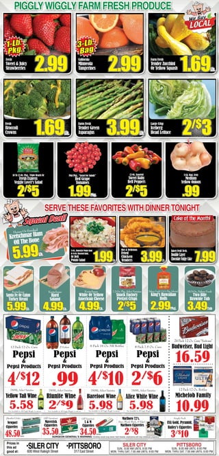3-Lb. Bag, Zesty
Medium
Yellow Onions
.99
PigglyWigglyFarm fresh produce
Fresh
Broccoli
Crowns 1.69Lb.
Farm Fresh
Tender Green
Asparagus 3.99Lb.
Large Crisp
Iceberg
Head Lettuce 2/$
3
10 To 12-Oz. Pkg., Triple Hearts Or
Fresh Express
Veggie Lover’s Salad
2/$
5
Pint Pkg., “Great For Salads”
Red Grape
Tomatoes
1.99Pkg.
12-Oz. Assorted
Sweet Baby
Bell Peppers
2/$
5
Fresh
Sweet & Juicy
Strawberries 2.99
California
Minneola
Tangerines 2.99
Farm Fresh
Tender Zucchini
Or Yellow Squash 1.69Lb.
3-Lb.
Bag
1-Lb.
Pkg.
Servethesefavoriteswithdinnertonight
HoneyOrSmoked
Kretschmar Ham
Off The Bone
5.99Lb.
Squeal Deal!Squeal Deal!
Hot & Delicious
Fried
Chicken
Tenders 3.99Lb.
BakeryFresh!50-Oz.
DoubleLayer
ChocolateFudgeCake 7.99
15-Oz.,HomestylePotatoSalad
Or16-Oz.MacaroniSalad,
Or Deli
Potato Salad 1.99Ea.
Kretschmar
Hard
Salami
4.99Lb.
Kretschmar
White Or Yellow
American Cheese
4.99Lb.
7.2-Oz.Pkg.,SelectVarieties
Snack Factory
Pretzel Crisps
2/$
5
BakeryFresh!12-Ct.Pkg.,Selected
King’s Hawaiian
Rolls
2.99Pkg.
10.5-Oz.,BakeryFresh
Two Bite
Brownie Tub
3.49Tub
SURGEON GENERAL’S WARNING: Smoking causes lung cancer, heart disease, emphysema and may complicate pregnancy.
Single Pack
USA Gold, Pyramid,
Bailey’s Cigarettes
3/$
10
(All Varieties)
Maverick
Cigarettes
35.50Carton
(Menthol Only)
Newport
Cigarettes
48.50Carton
(All Varieties)
L & M
Cigarettes
34.50Carton
Marlboro 72’s,
(Spec. Blend, Black., & Edge)
Marlboro Cigarettes
2/$
8
Cake of the Month!
Prices in
this ad
good at:
•SILERCITY600 West Raleigh Street
•PITTSBORO317 East Street
SILER CITY
SUN.: 8:00 AM UNTIL 9:00 PM
MON. THRU SAT. 7:00 AM UNTIL 9:00 PM
PITTSBORO
SUN.: 8:00 AM UNTIL 8:00 PM
MON. THRU SAT. 7:00 AM UNTIL 9:00 PM
6 Pack 16 Oz. NR Bottles
4/$
10
12 Pack 12 Oz. Cans
Pepsi
&
Pepsi Products
4/$
12
2 Liter
Pepsi
&
Pepsi Products
.99
Pepsi
&
Pepsi Products
8 Pack 7.5 Oz. Cans
2/$
6
Pepsi
&
Pepsi Products
Not Available In All Piggly Wiggly LocationsNot Available In All Piggly Wiggly Locations Not Available In All Piggly Wiggly Locations
750ML, Select Varieties
Riunite Wine
2/$
9
750ML, Select Varieties
5.98
Barefoot WineYellow Tail Wine
5.58
750ML, Select Varieties
Not Available In All Piggly Wiggly Locations
750ML, Select Varieties
5.98
Alice White Wine
Kretschmar
Santa Fe Or Cajun
Turkey Breast
5.99Lb.
12 Pack 12 Oz. Bottles
Michelob Family
10.99
16.59
24 Pack 12 Oz. Cans “Suitcase”
Budweiser, Bud Light
 