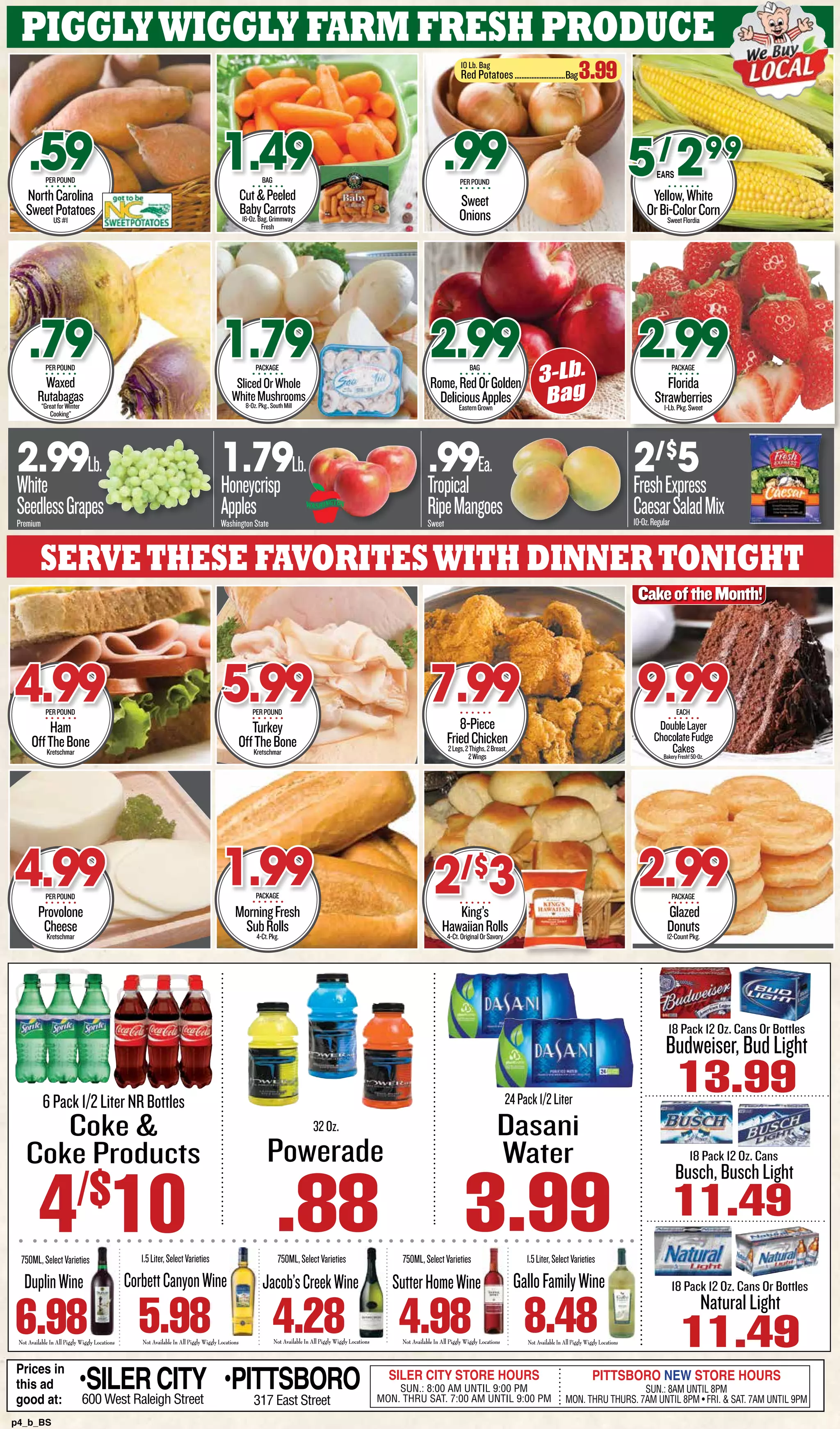 p4_b_BS
6Pack1/2LiterNRBottles
4/$
10
Coke &
Coke Products
3.99
18 Pack 12 Oz. Cans
Busch,BuschLight
11.49
18 Pack 12 Oz. Cans Or Bottles
NaturalLight
11.49
Powerade
.88
32Oz.
Prices in
this ad
good at:
SILER CITY STORE HOURS
SUN.: 8:00 AM UNTIL 9:00 PM
MON. THRU SAT. 7:00 AM UNTIL 9:00 PM
PITTSBORO NEW STORE HOURS
SUN.: 8AM UNTIL 8PM
MON. THRU THURS. 7AM UNTIL 8PM • FRI. & SAT. 7AM UNTIL 9PM
•SILER CITY600 West Raleigh Street
•PITTSBORO
317 East Street
Budweiser,BudLight
13.99
18 Pack 12 Oz. Cans Or Bottles
Not Available In All Piggly Wiggly LocationsNot Available In All Piggly Wiggly Locations Not Available In All Piggly Wiggly LocationsNot Available In All Piggly Wiggly Locations Not Available In All Piggly Wiggly Locations
750ML,SelectVarieties
4.28
Jacob’sCreekWine
1.5Liter,SelectVarieties
8.48
GalloFamilyWine
1.5Liter,SelectVarieties
5.98
CorbettCanyonWine
750ML,SelectVarieties
4.98
SutterHomeWine
750ML,SelectVarieties
6.98
DuplinWine
24Pack1/2Liter
Dasani
Water
PigglyWiggly farm fresh produce
NorthCarolina
SweetPotatoesUS#1
.59PERPOUND
Waxed
Rutabagas“GreatforWinter
Cooking”
.79PERPOUND
Cut&Peeled
BabyCarrots16-Oz.Bag,Grimmway
Fresh
1.49BAG
SlicedOrWhole
WhiteMushrooms8-Oz.Pkg.,SouthMill
1.79PACKAGE
Rome,RedOrGolden
DeliciousApplesEasternGrown
2.99BAG
Yellow,White
OrBi-ColorCornSweetFlordia
5/
299
Florida
Strawberries1-Lb.Pkg.Sweet
2.99PACKAGE
2.99Lb.
White
SeedlessGrapes
Premium
1.79Lb.
Honeycrisp
Apples
WashingtonState
.99Ea.
Tropical
RipeMangoes
Sweet
2/$
5
FreshExpress
CaesarSaladMix10-Oz.Regular
Servethese favoriteswith dinnertonight
Ham
OffTheBoneKretschmar
4.99PERPOUND
Provolone
CheeseKretschmar
4.99PERPOUND
Turkey
OffTheBoneKretschmar
5.99PERPOUND
MorningFresh
SubRolls4-Ct.Pkg.
8-Piece
FriedChicken2Legs,2Thighs,2Breast,
2Wings
7.99
King’s
HawaiianRolls4-Ct.OriginalOrSavory
2/$
3 Glazed
Donuts12-CountPkg.
2.99PACKAGE
3-Lb.
Bag
EARS
Sweet
Onions
.99PERPOUND
10 Lb. Bag
Red Potatoes...............................Bag3.99
DoubleLayer
ChocolateFudge
CakesBakeryFresh!50-Oz.
9.99EACH
CakeoftheMonth!
1.99PACKAGE
 