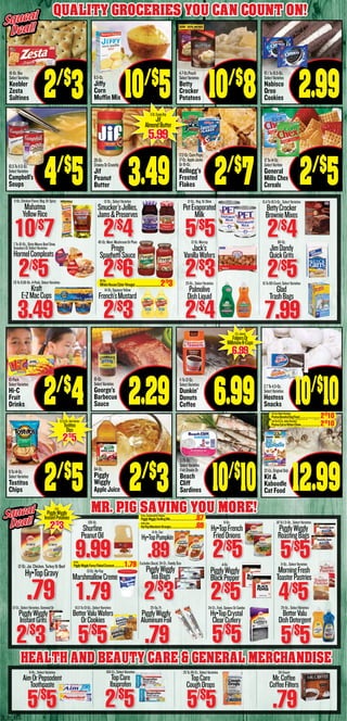 3_b_BS
Quality Groceries You Can count on!
16-Oz.Box
SelectVarieties
Keebler
Zesta
Saltines 2/$
3
10.5To11.5-Oz.
SelectVarieties
Campbell’s
Soups 4/$
5
9To14-Oz.
SelectVarieties
Tostitos
Chips 2/$
5
10-Pack
SelectVarieties
Hi-C
Fruit
Drinks 2/$
4
8.5-Oz.
Jiffy
Corn
Muffin Mix 10/$
5
28-Oz.
CreamyOrCrunchy
Jif
Peanut
Butter 3.49
64-Oz.
Piggly
Wiggly
AppleJuice 2/$
3
16-Oz.
SelectVarieties
George’s
Barbecue
Sauce 2.29
4.7-Oz.Pouch
SelectVarieties
Betty
Crocker
Potatoes 10/$
8
17.2-Oz.CornPops,
17-Oz.AppleJacks
Or19-Oz.
Kellogg’s
Frosted
Flakes 2/$
7
3.75-Oz.
SelectVarieties
FishSteaksOr
Beach
Cliff
Sardines 10/$
10
11To12-Oz.
SelectVarieties
Dunkin’
Donuts
Coffee 6.99
10.1To15.5-Oz.
SelectVarieties
Nabisco
Oreo
Cookies 2.99
12To14-Oz.
SelectVarities
General
Mills Chex
Cereals 2/$
5
22-Lb.,OriginalOnly
Kit &
Kaboodle
Cat Food 12.99
2.7To4.5-Oz.
SelectVarieties
Hostess
Snacks
Squeal
Deal!
Squeal
Deal!
5-Oz.ChickenFlavor,Reg.OrSpicy
Mahatma
YellowRice
10/$7
12-Oz.,SelectVarieties
Smucker’sJellies,
Jams&Preserves
2/$4
12-Oz.,Reg.OrSkim
PetEvaporated
Milk
5/$5
15.4To19.5-Oz.,SelectVarieties
BettyCrocker
BrownieMixes
2/$47To10-Oz.,DintyMooreBeefStew,
SnackersOrSelectVarieties
HormelCompleats
2/$5
45-Oz.Meat,MushroomOrPlain
Prego
SpaghettiSauce
2/$6
12-Oz.Murray
Jack’s
VanillaWafers
2/$3
80-Oz.
JimDandy
QuickGrits
2/$57.6To9.56-Oz.4-Pack,SelectVarieties
Kraft
E-ZMacCups
3.49
14-Oz.SqueezeYellow
French’sMustard
2/$3
25-Oz.,SelectVarieties
Palmolive
DishLiquid
2/$4
15To80-Count,SelectVarieties
Glad
TrashBags
7.99
100-Ct.,SelectVarieties
TopCare
Ibuprofen
2/$
5
6-Oz.,SelectVarieties
AimOrPepsodent
Toothpaste
5/$
5
25To30-Ct.,SelectVarieties
TopCare
CoughDrops
5/$
5
50-Count
Mr.Coffee
CoffeeFilters
.79
10.5To13-Oz.,SelectVarieties
BetterValuWafers
OrCookies
5/$
5
12-Ct.,SelectVarieties,OatmealOr
PigglyWiggly
InstantGrits
2/$
3
25-Sq.Ft.
PigglyWiggly
AluminumFoil
.79
24-Ct.,Fork,SpoonsOrCombo
Hy•TopCrystal
ClearCutlery
5/$
5
25-Oz.,SelectVarieties
BetterValu
DishDetergent
5/$
5
128-Oz.
Shurfine
PeanutOil
9.99
13-Oz.Hy•Top
MarshmallowCreme
1.79
15-Oz.Can
Hy•TopPumpkin
.89ExcludesDecaf,24-Ct.,FamilySize
PigglyWiggly
TeaBags
2/$
3
6-Oz.
Hy•TopFrench
FriedOnions
2/$54-Oz.
PigglyWiggly
BlackPepper
2/$5
.81To1.5-Oz.,SelectVarieties
PigglyWiggly
RoastingBags
5/$511-Oz.,SelectVarieties
MorningFresh
ToasterPastries
4/$5
12-Oz.Jar,Chicken,TurkeyOrBeef
Hy•TopGravy
.79
MR. PIG SAVING YOU MORE!Squeal
Deal!
Squeal
Deal!
HEALTH AND BEAUTY CARE & General Merchandise
32-Oz.
WhiteHouseCiderVinegar....................................2/$
3
12-Oz.CreamyOnly
Jif
AlmondButter
5.99
6-Oz.,CornbreadOrChicken
PigglyWigglyStuffingMix.........................................87
11-Oz.Can
Hy•TopMandarinOranges........................................69
15-Oz.
PigglyWiggly
InstantPotatoes
2/$
3
14-Oz.
PigglyWigglyFancyFlakedCoconut.................1.79
10/$
10
12-Ct.,Selected
FolgersOr
MillstoneK-Cups
6.99
8.5To9-Oz.,SelectVarieties
Tostitos
Dips
2/$
5
3.5-Lb.SelectVarieties
PurinaBenefulDogFood..................................2/$
10
3.15To4.2-Lb.,SelectVarieties
PurinaCatorKittenChow................................2/$
10
 