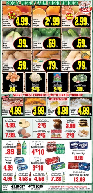 p4PIG
Piggly Wiggly Farm fresh produce
FarmFresh
CrispGreenCabbage
.39Lb.
Jumbo
Sweet
YellowOnions
.99Lb.
SnowWhite
LargeFresh
Cauliflower
2/$
5
9-Oz.HeartsofRomaineOr5-Oz.
FreshExpress
SpringMixSalad
2/$
5
EasyToPeel
Sweet
Satsuma
Mandarins 4.99Ea.
LargeCreamy
Ripe
Hass
Avocados .99Ea.
AllPurpose
Jumbo
RussetBaking
Potatoes .59Lb.
Sweet&Juicy
California
Navel
Oranges 2/
.99
FarmFresh
Extra Large
Green
Bell Peppers .59Ea.
FarmFresh
N.C. Grown
#1 Sweet
Potatoes .79Lb.
Florida
Fresh
Red
Grapefruit 2.99Ea.
Large
Super
Select
Cucumbers .59Ea.
FarmFresh
Fall Acorn,
Butternut
Or Spaghetti
Squash .79Lb.
3-Lb.
Bag 5-Lb.
Bag
Serve these favorites with dinner tonight
Buffalo
Kretschmar
Chicken
Breast 4.99Lb.
Hot&Delicious
Chicken
Tenders 3.99Lb.
BakeryFresh!
48-Oz.
Two Layer
Coconut
Cake 8.99 25-Oz.Assorted
Specialty
Baking
MeringuePies 4.99Ea.
Squeal
Deal!
Squeal
Deal!
Kretschmar
HotPepperCheese
4.99Lb.
SlicedToOrder!Kretschmar
RoastBeef
7.99Lb.
7.2-Oz.SelectVarieties
SnackFactoryPretzelCrisps
2/$
5
12-Oz.Pkg.,HotDogOr
PretzelHamburgerBuns
2/$
5
4-Count
ChocolateIced
FilledEclairs
3.99BakeryFresh!SelectVarieties
6-Ct.ToufayanBagels
2/$
3
CakeoftheMonth!
Not Available In All Piggly Wiggly Locations Not Available In All Piggly Wiggly Locations Not Available In All Piggly Wiggly Locations
SutterHomeWine
4.58
750ML, Select Varieties 1.5 Liter, Select Varieties
7.28
Gallo Family Wine
750ML, Select Varieties
4.58
Beringer(Calif.)Wine
Not Available In All Piggly Wiggly Locations
JacobsCreekWine
4.98
750ML, Select Varieties
Budweiser, Bud Light
18Pack12Oz.CansOrBottles
13.99
2Liter
Coke &
Coke Products
.89
12Pack12Oz.Cans
3/$
10
6Pack1/2LiterNRBottles
4/$
10
Dansani
Water
24Pack1/2Liter
4.99
Prices in
this ad
good at:
•SILERCITY600 West Raleigh Street
•PITTSBORO317 East Street
SILER CITY & PITTSBORO STORE HOURS
SUN.: 8:00 AM UNTIL 9:00 PM • MON. THRU SAT. 7:00 AM UNTIL 9:00 PM
Coke &
Coke Products
Coke &
Coke Products
Keystone Light
24Pack12Oz.Cans“Suitcase”
9.99
 