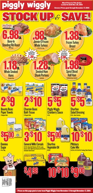 Grocery Prices good through November 17, 2015
Stockup Save!Stockup Save!Stockup Save!
PricesonthispagegoodatyourlocalPigglyWigglyfromNovember11throughNovember17,2015
&
BountyBasic
PaperTowels
8-RegularRolls
2/$
9 CharminBasic
BathTissue
12-RegularRolls
2/$
10 PigglyWiggly
CranberrySauce
14-Oz.
5/$
5 Shurfine
SaladDressing
16-Oz.,SelectVarieties
5/$
5
Pillsbury
CakeMix
15.25-Oz.Or15To16-Oz.Frosting,SelectVarieties
10/$
10GeneralMillsCereals
21.6-Oz.HoneyNutCheerios,20.5-Oz.Lucky
Charms,18-Oz.Multi-GrainCheeriosOr20.25-Oz.
CinnamonToastCrunch
3/$
10
Yoo-Hoo
ChocolateDrink
12-Pack11-Oz.Cans
$
498
Maruchan
RamenNoodles
6-Pack,SelectVarieties
10/$
10George’sOriginal
BBQSauce
128-Oz.HotOrMild
Domino
Sugar
10-Lb.Bag
Shurfine
VegetableOil
128-Oz.
$
500$
500
$
900
FrozenTurkey
BreastGradeA
1.38Lb.
SmokedHam
ShankPortionsSmithfield
1.28Lb.
Bone-In
StandingRibRoastPWPAngus
6.98Lb.
Jennie-OFrozen
WholeTurkeys10To24-Lb.Avg.,
.98Lb.
SpiralSliced
HalfHamSmithfieldSelectVarieties
1.98Lb.
WholeSmoked
HamsCarolinaPride
1.18Lb.
PRSRTSTD
ECRWSS
USPOSTAGE
PAID
TARBORONC
PERMITNO.18
RESIDENTIAL
Customer
Meat Prices In This Ad Are
Locked-In Until Nov. 26, 2015
Smithfield
SelectVarieties
SpiralSliced
QuarterHam
3.98Lb.
Smithfield
SmokedHam
ButtPortion
1.38Lb.
 