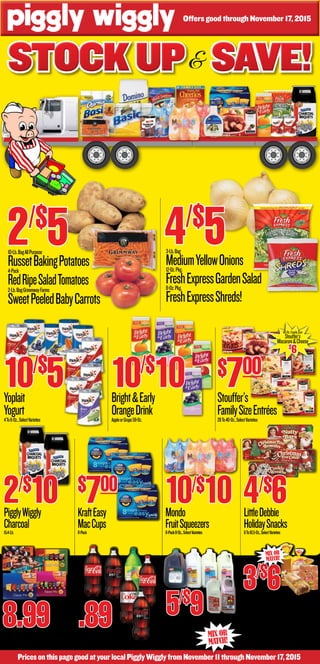 Mix Or
Match!
PricesonthispagegoodatyourlocalPigglyWigglyfromNovember11throughNovember17,2015
Offers good through November 17, 2015
Stockup Save!Stockup Save!Stockup Save!&
10-Lb.BagAllPurpose
RussetBakingPotatoes4-Pack
RedRipeSaladTomatoes2-Lb.BagGrimmwayFarms
SweetPeeledBabyCarrots
5/$
91-HalfGallon,Whole,2%,1%,Chocolate,SkimOrButtermilk
MaolaMilk1-Gallon
MaolaTea
3/$
620-Oz.Loaf
MeritaOldFashionBread24-Ct.
MeritaDinnerRolls20-Oz.Loaf
Nature’sOwnButterbread12-Ct.
SunbeamBrown&ServeRolls
3-Lb.Bag
MediumYellowOnions12-Oz.Pkg.
FreshExpressGardenSalad8-Oz.Pkg,
FreshExpressShreds!
FritoLayCubes32-Ct.,SelectVarieties
CokeProducts2-Liter,SelectVarieties
8.99 .89
Yoplait
Yogurt4To6-Oz.,SelectVarieties
Bright&Early
OrangeDrinkAppleorGrape59-Oz.
Stouffer’s
FamilySizeEntrées28To40-Oz.,SelectVarieties
KraftEasy
MacCups8-Pack
Mondo
FruitSqueezers6-Pack8-Oz.,SelectVarieties
LittleDebbie
HolidaySnacks6To10.5-Oz.,SelectVarieties
10/$10PigglyWiggly
Charcoal15.4-Lb.
2/$10
10/$
5
40-Oz.FamilySize
Stouffer’s
Macaroni&Cheese
$
6
Mix Or
Match!
4/$
52/$
5
$700
$700
10/$
10
4/$6
 