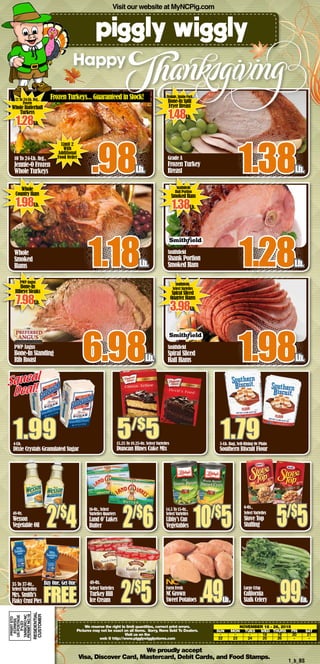 We proudly accept
Visa, Discover Card, Mastercard, Debit Cards, and Food Stamps.
1_b_BS
Visit our website at MyNCPig.com
10 To 24-Lb. Avg.,
Jennie-O Frozen
Whole Turkeys .98Lb.
Whole
Smoked
Hams 1.18Lb.
PWP Angus
Bone-In Standing
Rib Roast 6.98Lb.
Grade A
Frozen Turkey
Breast 1.38Lb.
Smithfield
Shank Portion
Smoked Ham 1.28Lb.
Smithfield
Spiral Sliced
Half Hams 1.98Lb.
Happy
We reserve the right to limit quantities, correct print errors.
Pictures may not be exact on all items. Sorry, None Sold To Dealers.
Visit us on the
web @ http://www.pigglywigglystores.com
November 18 - 26, 2015
	 SUN	 MON	 TUES	 WED	 THURS	 FRI	 SAT
	-	 -	 -	 18	19	20	21	
	22	23	24	25	26	 -	 -	
4-Lb.
Dixie Crystals Granulated Sugar
1.99
Squeal
Deal!
15.25 To 18.25-Oz. Select Varieties
Duncan Hines Cake Mix
5/$
5 5-Lb. Bag, Self-Rising Or Plain
Southern Biscuit Flour
1.79
Whole
Country Ham
1.98Lb.
Smithfield
Butt Portion
Smoked Ham
1.38Lb.
PWP Angus
Bone-In
Ribeye Steaks
7.98Lb.
Smithfield,
Select Varieties
Spiral Sliced
Quarter Hams
3.98Lb.
35 To 37-Oz.,
Select Varieties
Mrs. Smith’s
FlakyCrustPies
Buy One, Get One
FREE
14.5 To 15-Oz.,
Select Varieties
Libby’sCan
Vegetables 10/$
5
6-Oz.,
Select Varieties
Stove Top
Stuffing 5/$
5
16-Oz., Select
Varieties Quarters
Land O’ Lakes
Butter 2/$
648-Oz.
Wesson
Vegetable Oil 2/$
4
Farm Fresh
NC Grown
Sweet Potatoes .49Lb.
Large Crisp
California
Stalk Celery .99Ea.
48-Oz.
Select Varieties
Turkey Hill
Ice Cream 2/$
5
12 To 24-Lb. Avg.,
Frozen
Whole Butterball
Turkeys
1.28Lb.
Fieldale,JumboPack
Bone-In Split
Fryer Breast
1.48Lb.
Frozen Turkeys... Guaranteed in Stock!
PRSRTSTD
ECRWSS
USPOSTAGE
PAID
TARBORONC
PERMITNO.18
RESIDENTIAL
Customer
Limit 2
With
Additional
Food Order
 